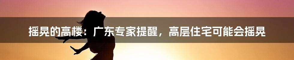 摇晃的高楼:广东专家提醒,高层住宅可能会摇晃