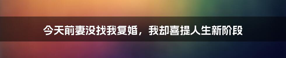 今天前妻没找我复婚,我却喜提人生新阶段