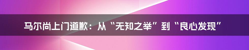 马尔尚上门道歉：从“无知之举”到“良心发现”