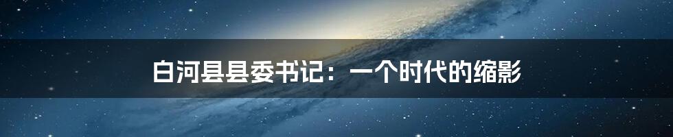 白河县县委书记:一个时代的缩影