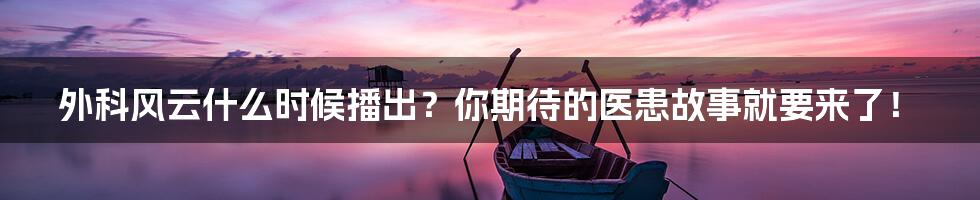 外科风云什么时候播出？你期待的医患故事就要来了！