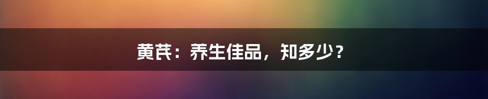 黄芪:养生佳品,知多少?
