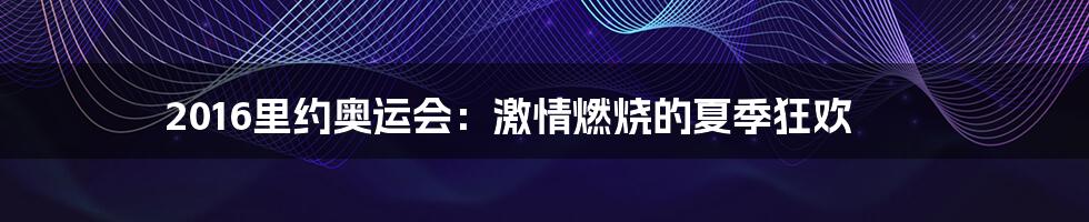 2016里约奥运会：激情燃烧的夏季狂欢