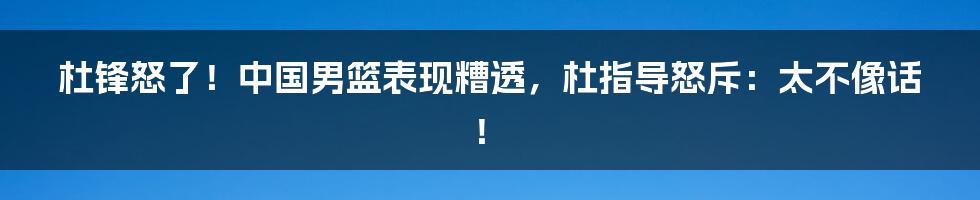 杜锋怒了!中国男篮表现糟透,杜指导怒斥:太不像话!