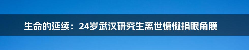 生命的延续:24岁武汉研究生离世慷慨捐眼角膜