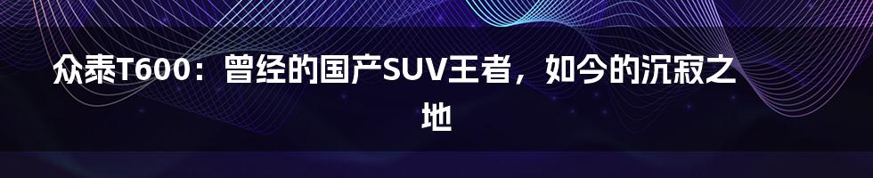 众泰T600：曾经的国产SUV王者，如今的沉寂之地