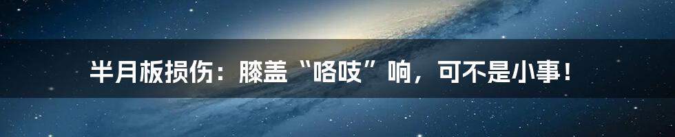 半月板损伤:膝盖“咯吱”响,可不是小事!