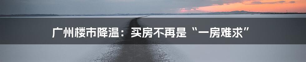 广州楼市降温：买房不再是“一房难求”