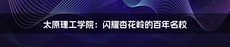 太原理工学院：闪耀杏花岭的百年名校