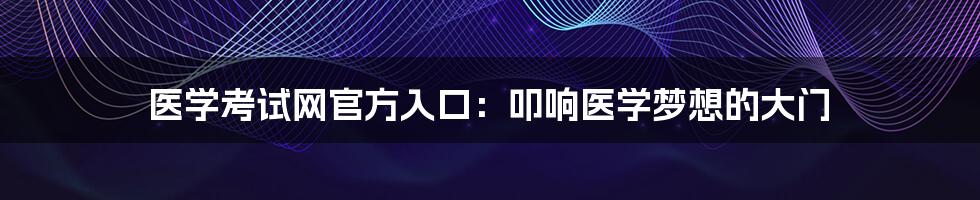 医学考试网官方入口:叩响医学梦想的大门