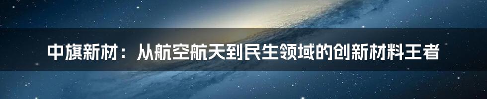 中旗新材:从航空航天到民生领域的创新材料王者
