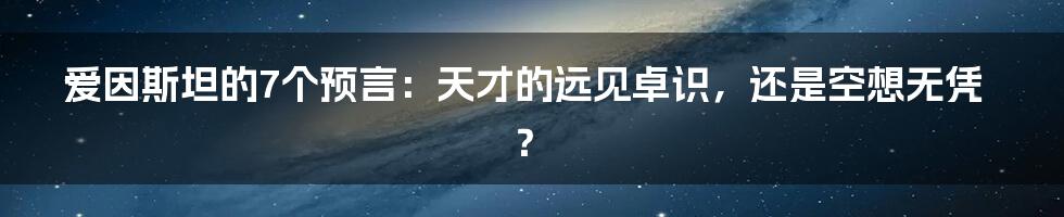 爱因斯坦的7个预言：天才的远见卓识，还是空想无凭？