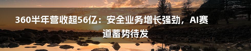 360半年营收超56亿：安全业务增长强劲，AI赛道蓄势待发