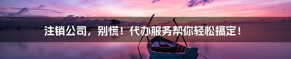 注销公司,别慌!代办服务帮你轻松搞定!