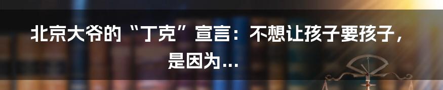北京大爷的“丁克”宣言：不想让孩子要孩子，是因为...