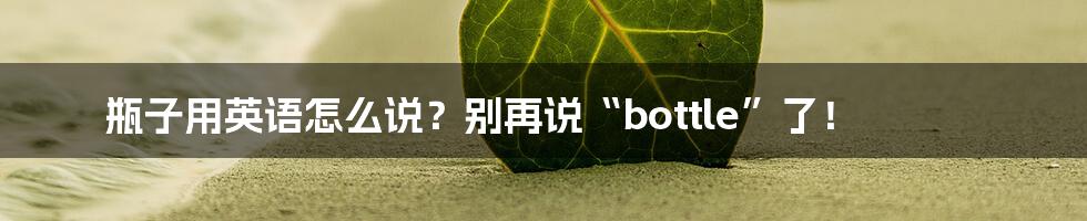 瓶子用英语怎么说?别再说“bottle”了!
