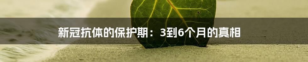 新冠抗体的保护期:3到6个月的真相