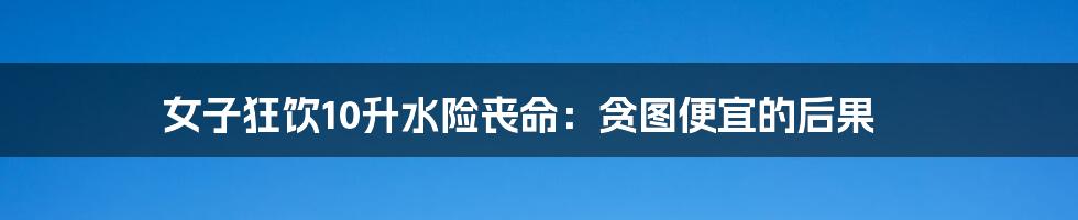 女子狂饮10升水险丧命:贪图便宜的后果