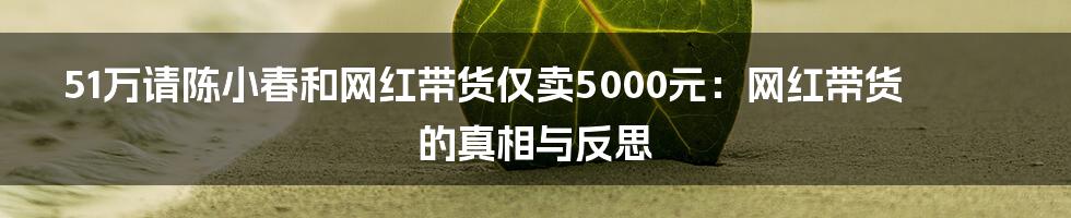 51万请陈小春和网红带货仅卖5000元:网红带货的真相与反思