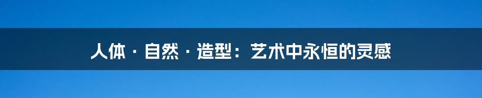人体·自然·造型:艺术中永恒的灵感