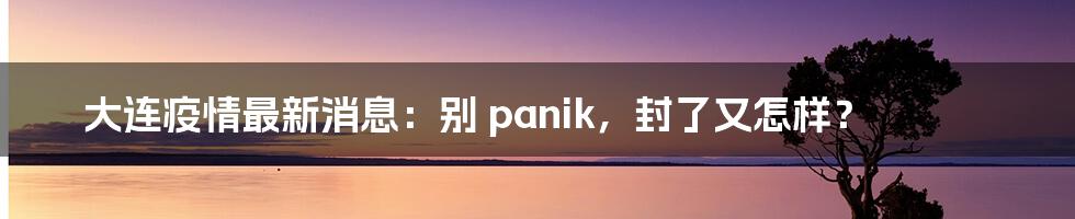 大连疫情最新消息:别 panik,封了又怎样?