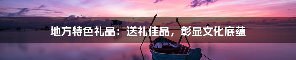 地方特色礼品:送礼佳品,彰显文化底蕴
