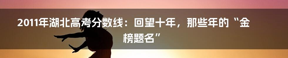2011年湖北高考分数线:回望十年,那些年的“金榜题名”