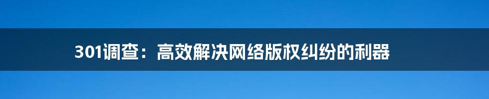 301调查:高效解决网络版权纠纷的利器