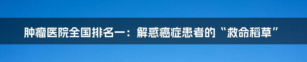 肿瘤医院全国排名一:解惑癌症患者的“救命稻草”