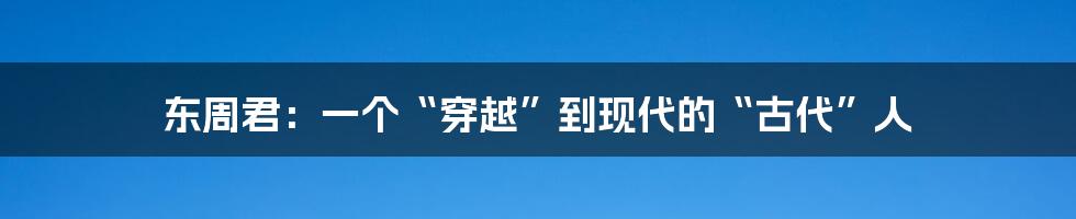 东周君:一个“穿越”到现代的“古代”人