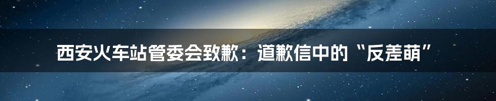西安火车站管委会致歉:道歉信中的“反差萌”