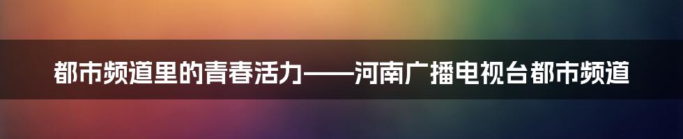 都市频道里的青春活力——河南广播电视台都市频道