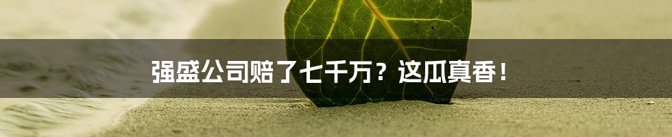 强盛公司赔了七千万?这瓜真香!