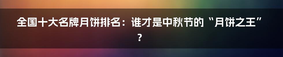 全国十大名牌月饼排名:谁才是中秋节的“月饼之王”?