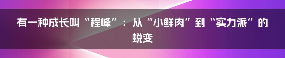 有一种成长叫“程峰”：从“小鲜肉”到“实力派”的蜕变