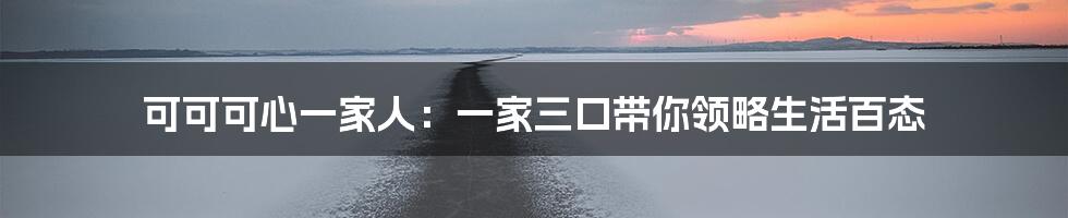 可可可心一家人：一家三口带你领略生活百态