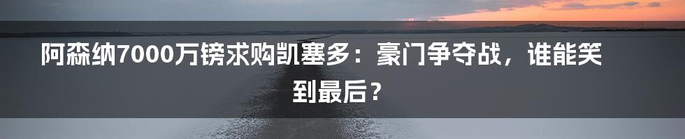 阿森纳7000万镑求购凯塞多:豪门争夺战,谁能笑到最后?
