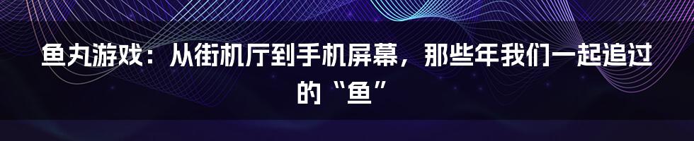 鱼丸游戏:从街机厅到手机屏幕,那些年我们一起追过的“鱼”