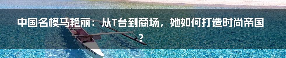 中国名模马艳丽:从T台到商场,她如何打造时尚帝国?