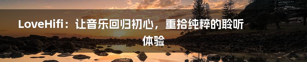 LoveHifi：让音乐回归初心，重拾纯粹的聆听体验