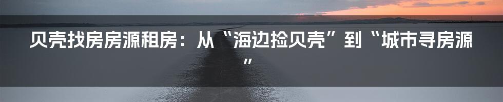 贝壳找房房源租房：从“海边捡贝壳”到“城市寻房源”