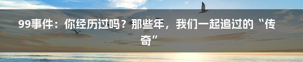 99事件：你经历过吗？那些年，我们一起追过的“传奇”