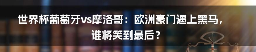 世界杯葡萄牙vs摩洛哥:欧洲豪门遇上黑马,谁将笑到最后?