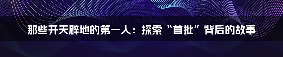 那些开天辟地的第一人:探索“首批”背后的故事