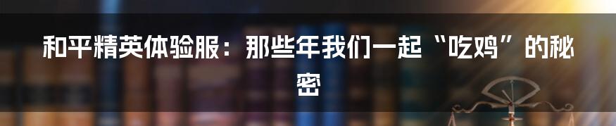 和平精英体验服:那些年我们一起“吃鸡”的秘密