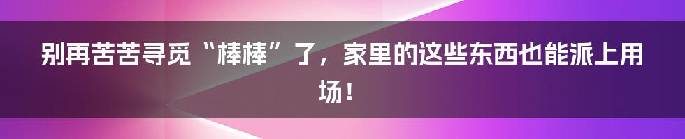 别再苦苦寻觅“棒棒”了,家里的这些东西也能派上用场!