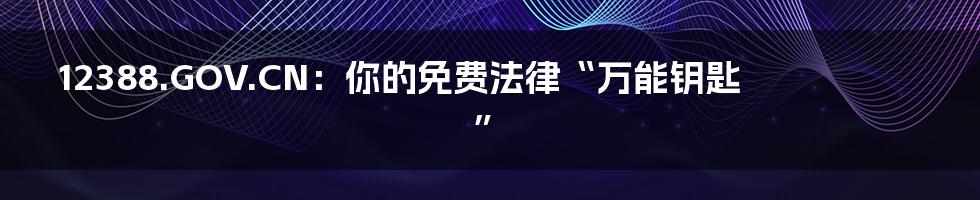 12388.GOV.CN:你的免费法律“万能钥匙”