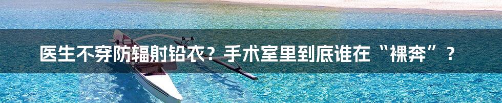 医生不穿防辐射铅衣?手术室里到底谁在“裸奔”?