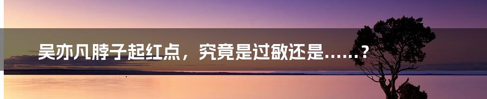 吴亦凡脖子起红点,究竟是过敏还是......?