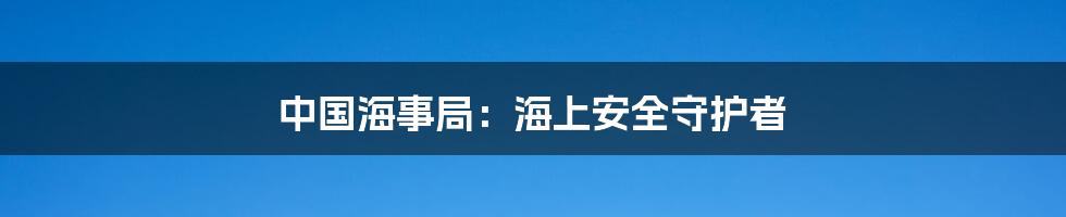 中国海事局：海上安全守护者